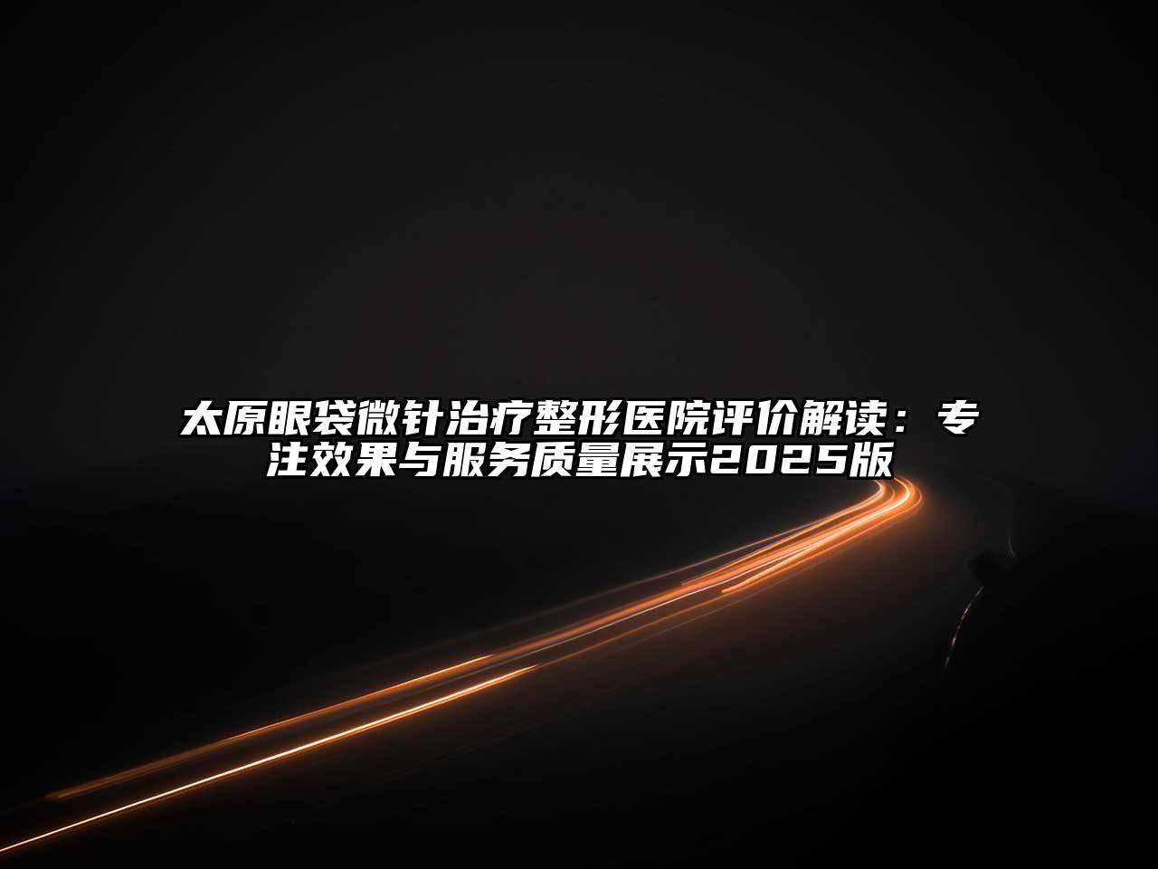 太原眼袋微针治疗整形医院评价解读：专注效果与服务质量展示2025版