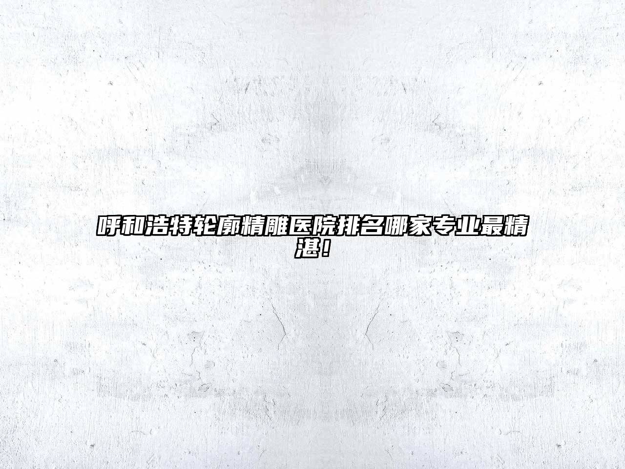 呼和浩特轮廓精雕医院排名哪家专业最精湛！