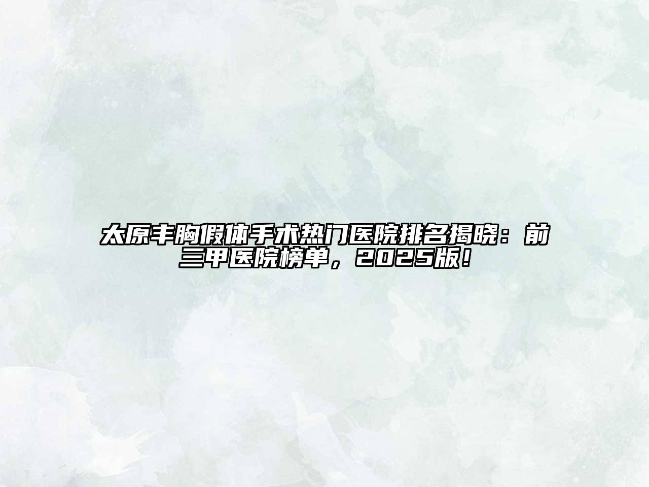太原丰胸假体手术热门医院排名揭晓：前三甲医院榜单，2025版！