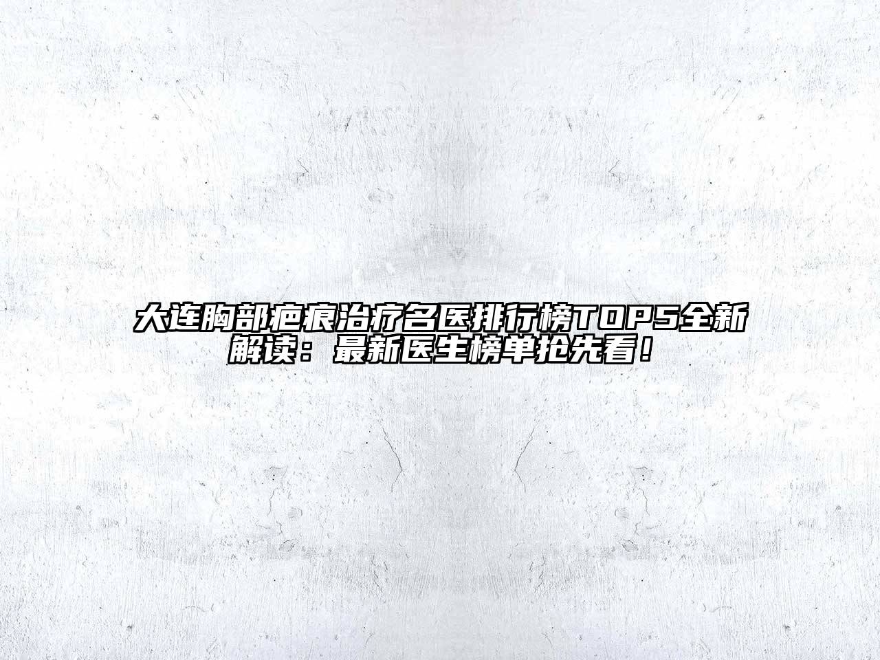 大连胸部疤痕治疗名医排行榜TOP5全新解读：最新医生榜单抢先看！
