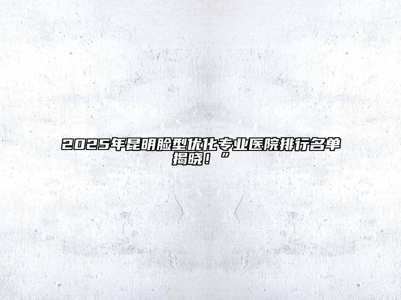 2025年昆明脸型优化专业医院排行名单揭晓！”