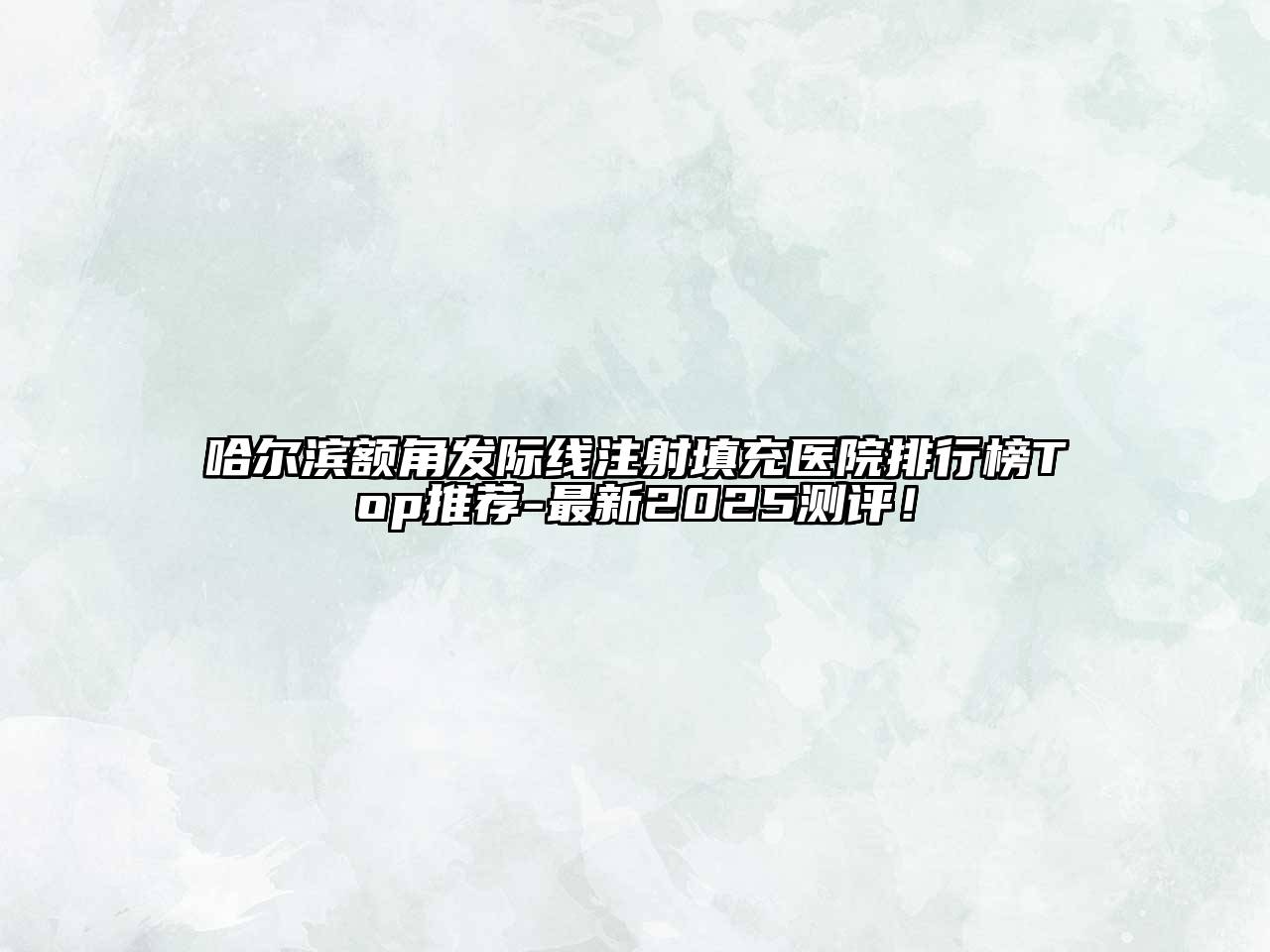哈尔滨额角发际线注射填充医院排行榜Top推荐-最新2025测评！