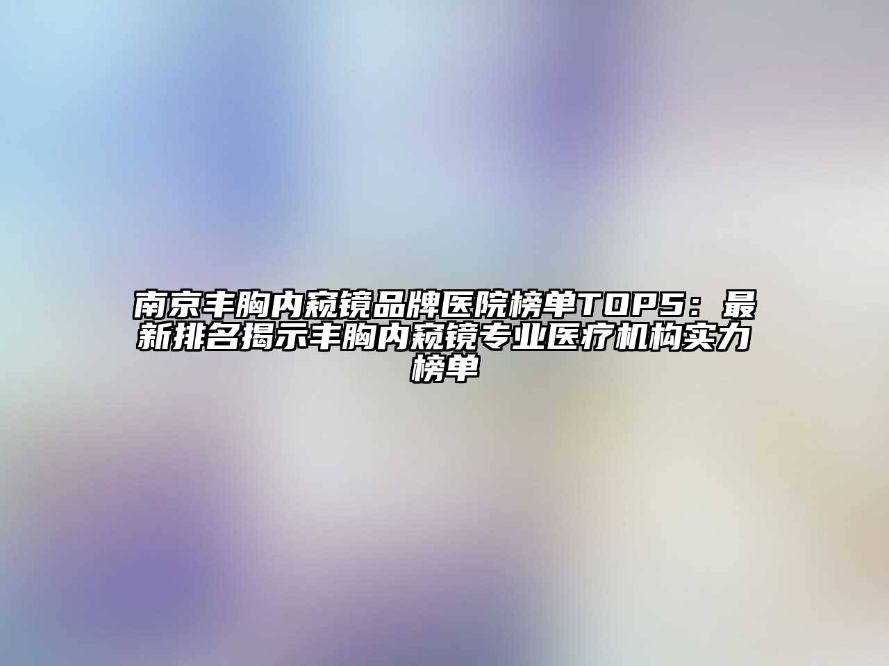 南京丰胸内窥镜品牌医院榜单TOP5：最新排名揭示丰胸内窥镜专业医疗机构实力榜单