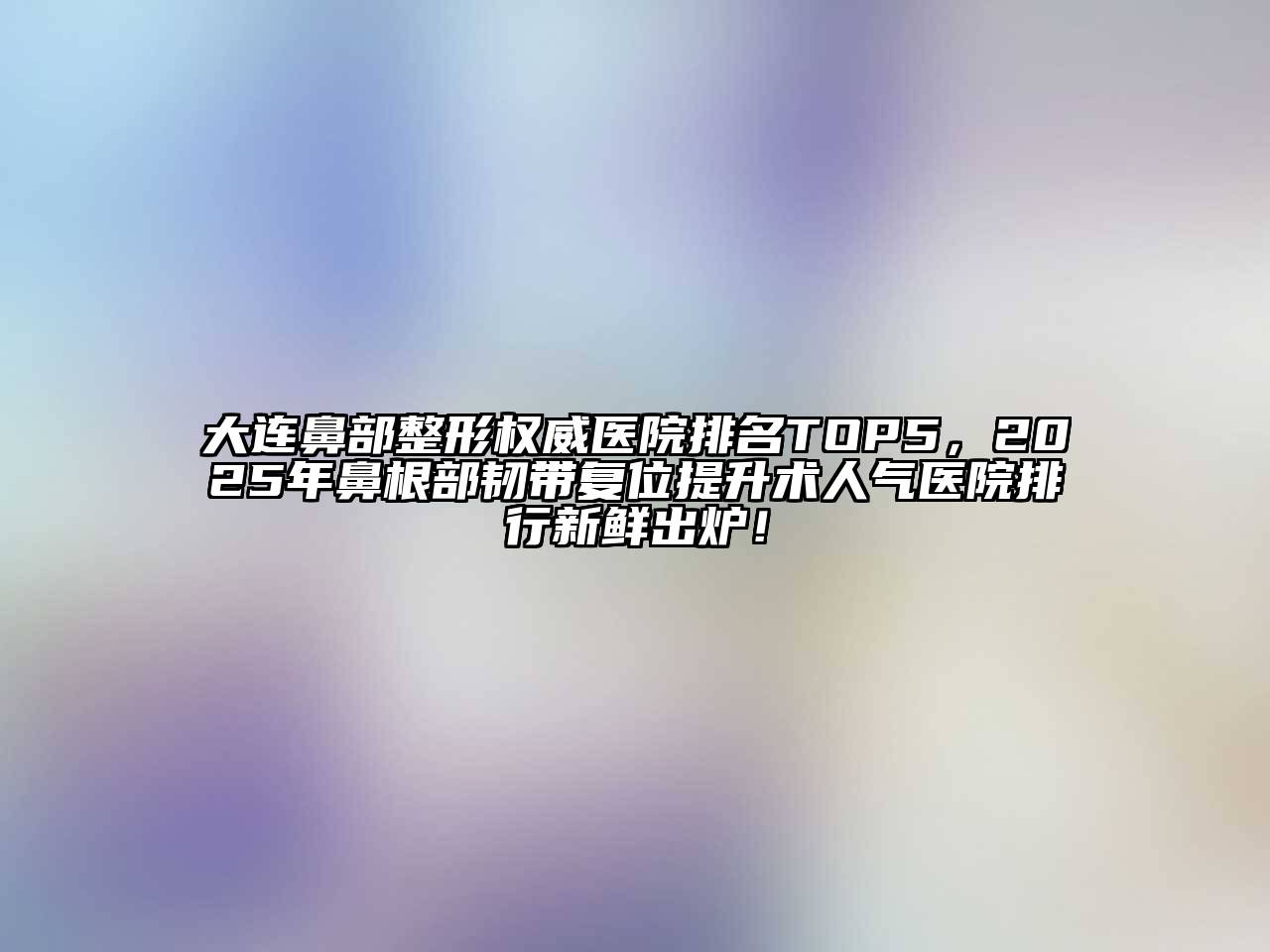 大连鼻部整形权威医院排名TOP5，2025年鼻根部韧带复位提升术人气医院排行新鲜出炉！