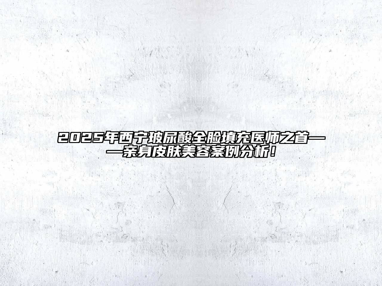 2025年西宁玻尿酸全脸填充医师之首——亲身皮肤美容案例分析！