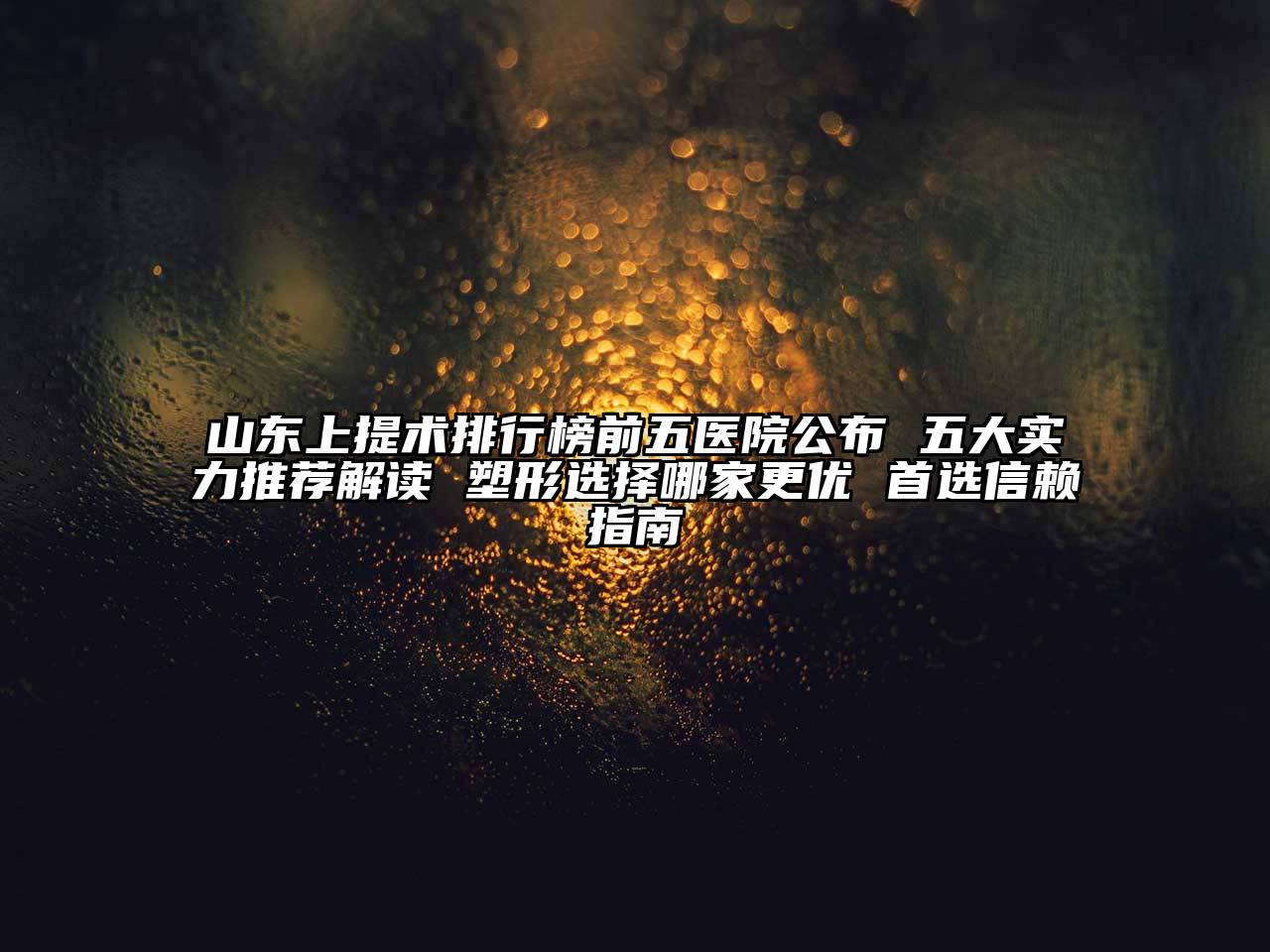 山东上提术排行榜前五医院公布 五大实力推荐解读 塑形选择哪家更优 首选信赖指南