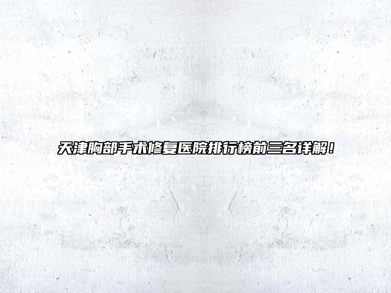天津胸部手术修复医院排行榜前三名详解！