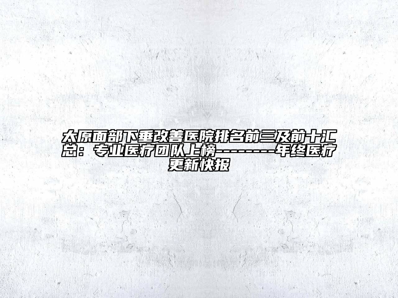 太原面部下垂改善医院排名前三及前十汇总：专业医疗团队上榜--------年终医疗更新快报