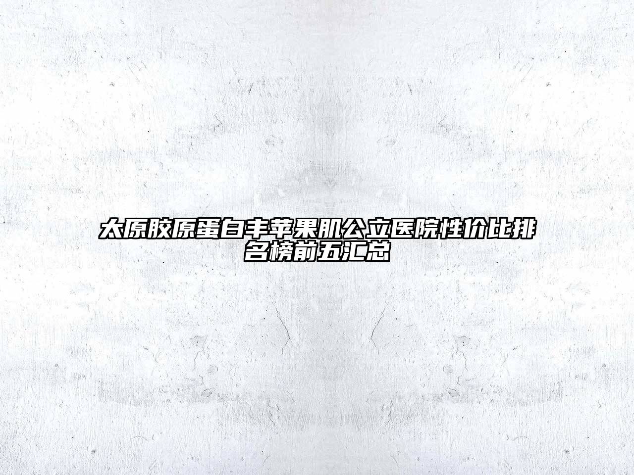 太原胶原蛋白丰苹果肌公立医院性价比排名榜前五汇总