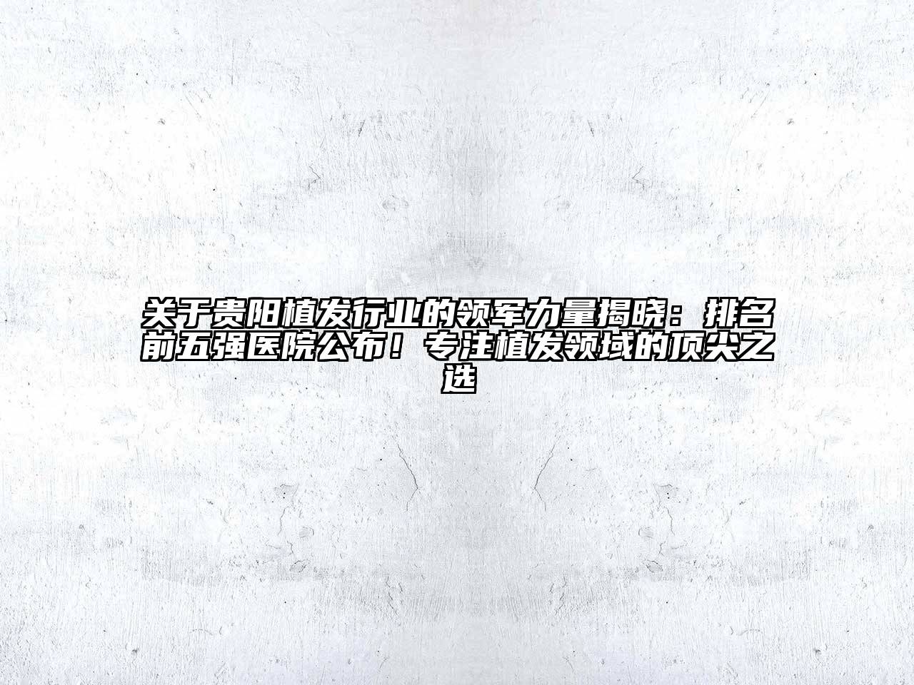 贵阳植发行业的领军力量揭晓：排名前五强医院公布！专注植发领域的顶尖之选