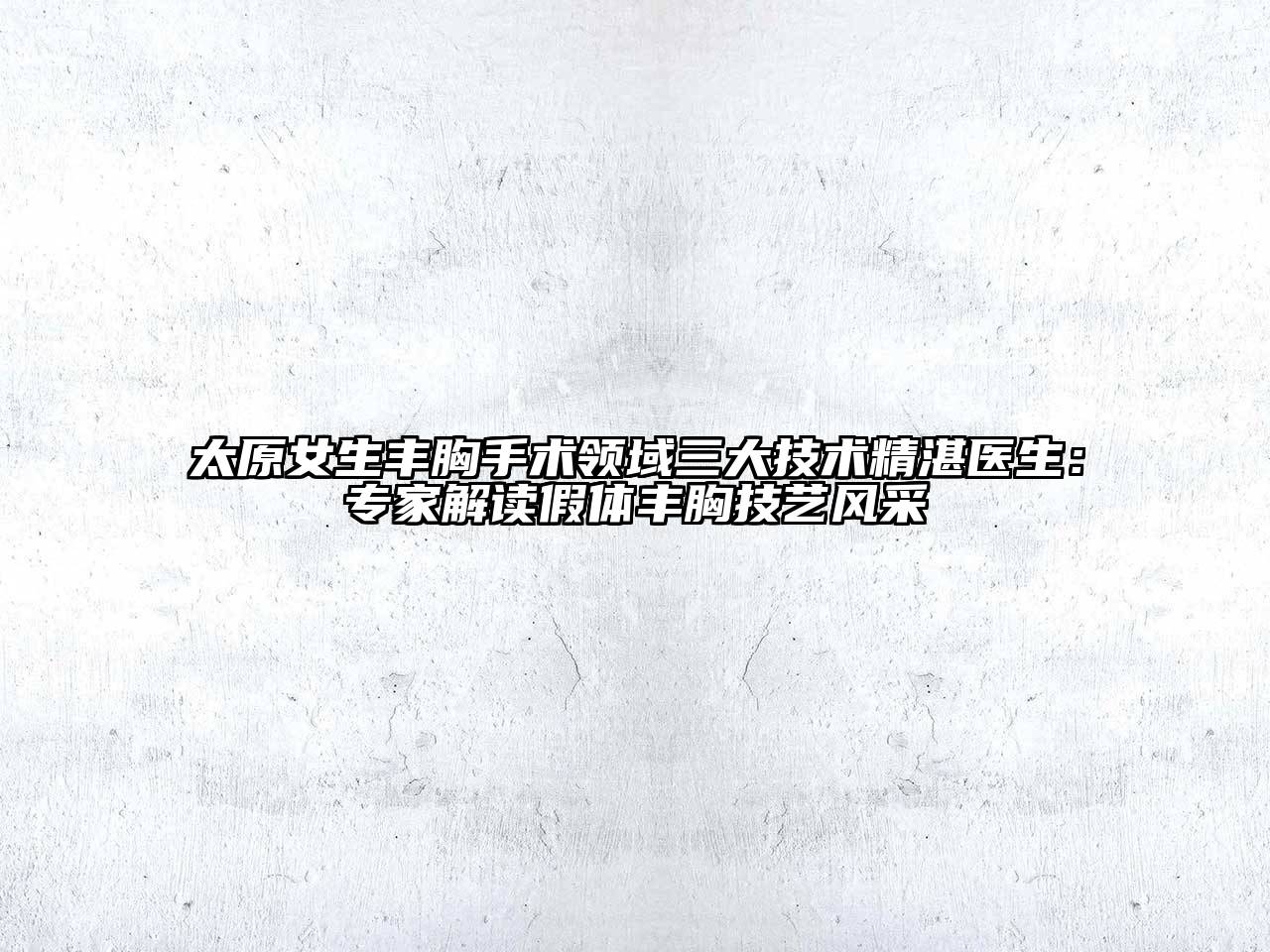 太原女生丰胸手术领域三大技术精湛医生：专家解读假体丰胸技艺风采