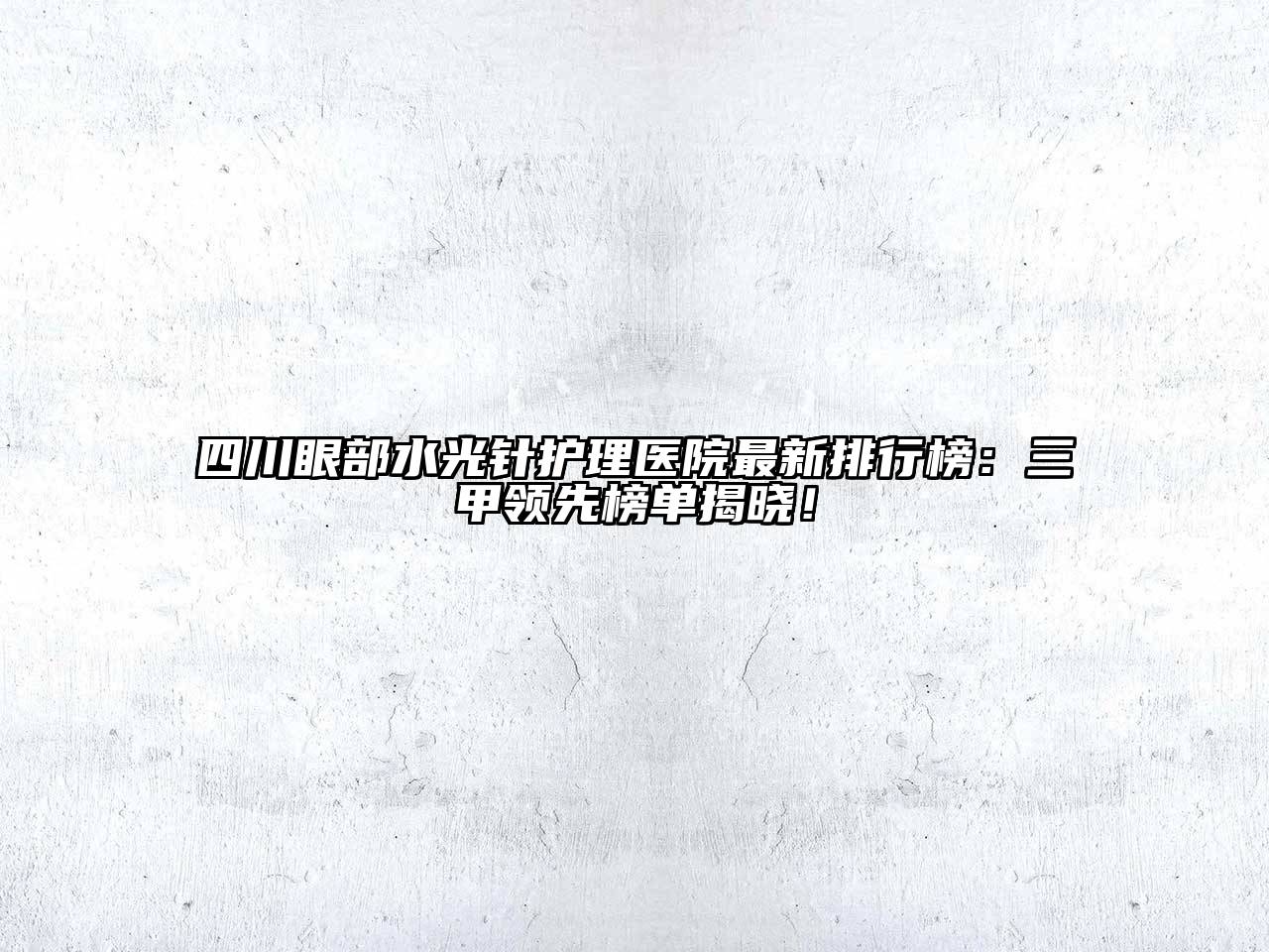 四川眼部水光针护理医院最新排行榜：三甲领先榜单揭晓！