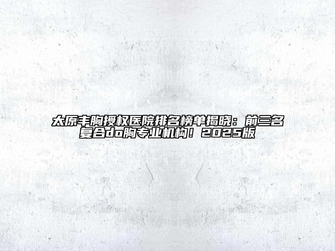 太原丰胸授权医院排名榜单揭晓：前三名复合do胸专业机构！2025版