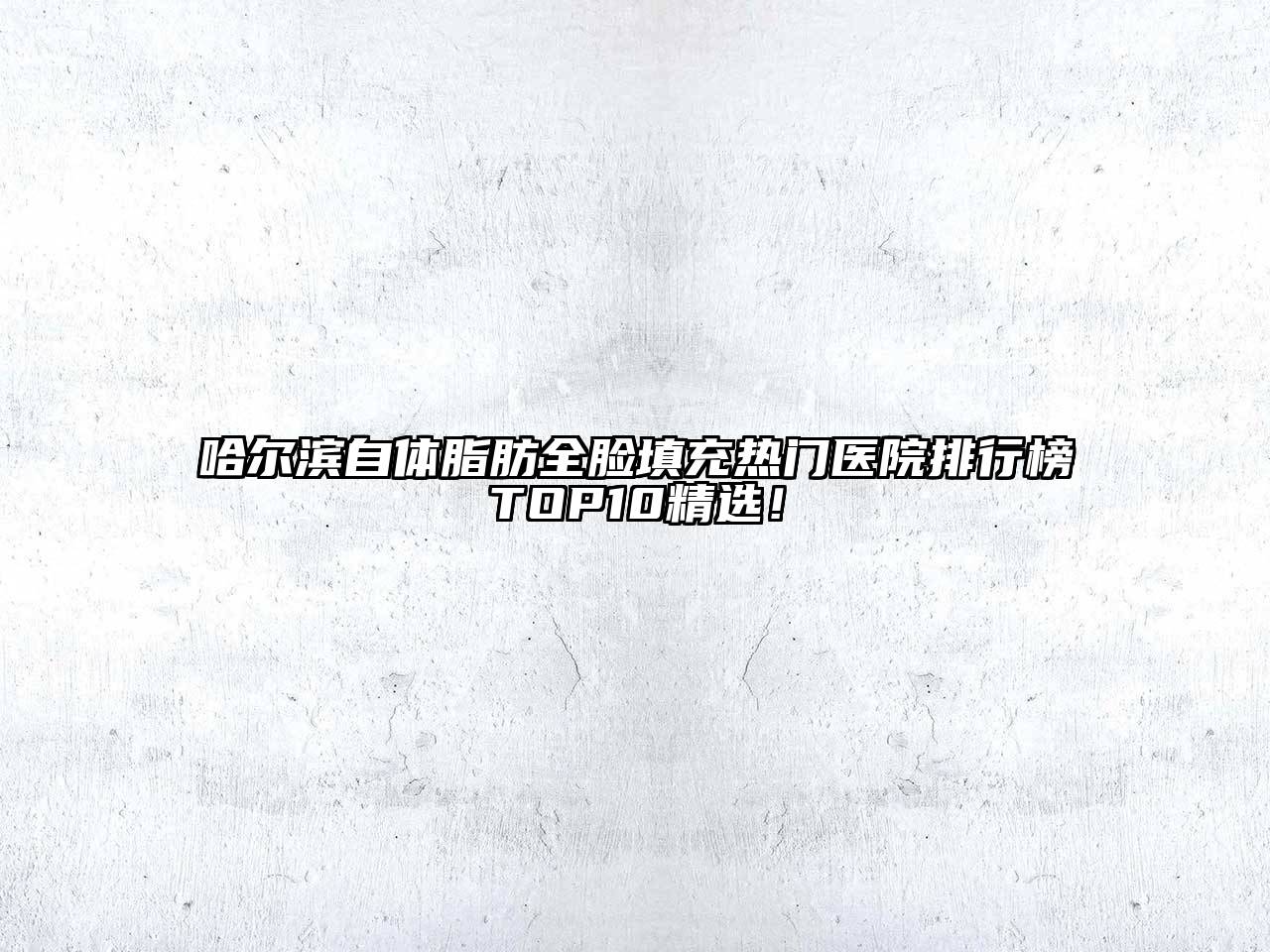 哈尔滨自体脂肪全脸填充热门医院排行榜TOP10精选！