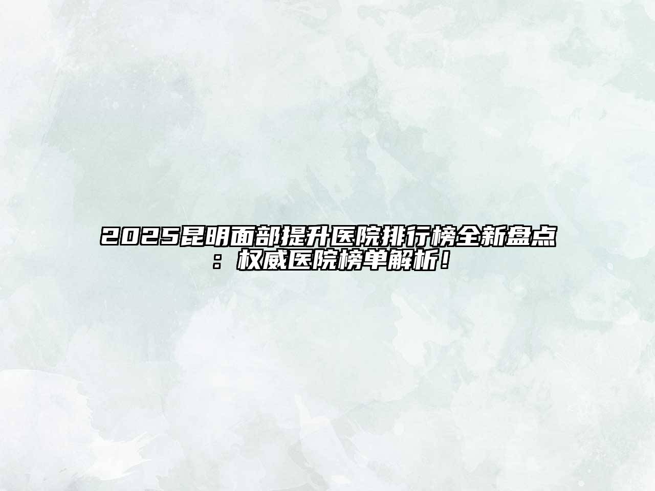 2025昆明面部提升医院排行榜全新盘点：权威医院榜单解析！