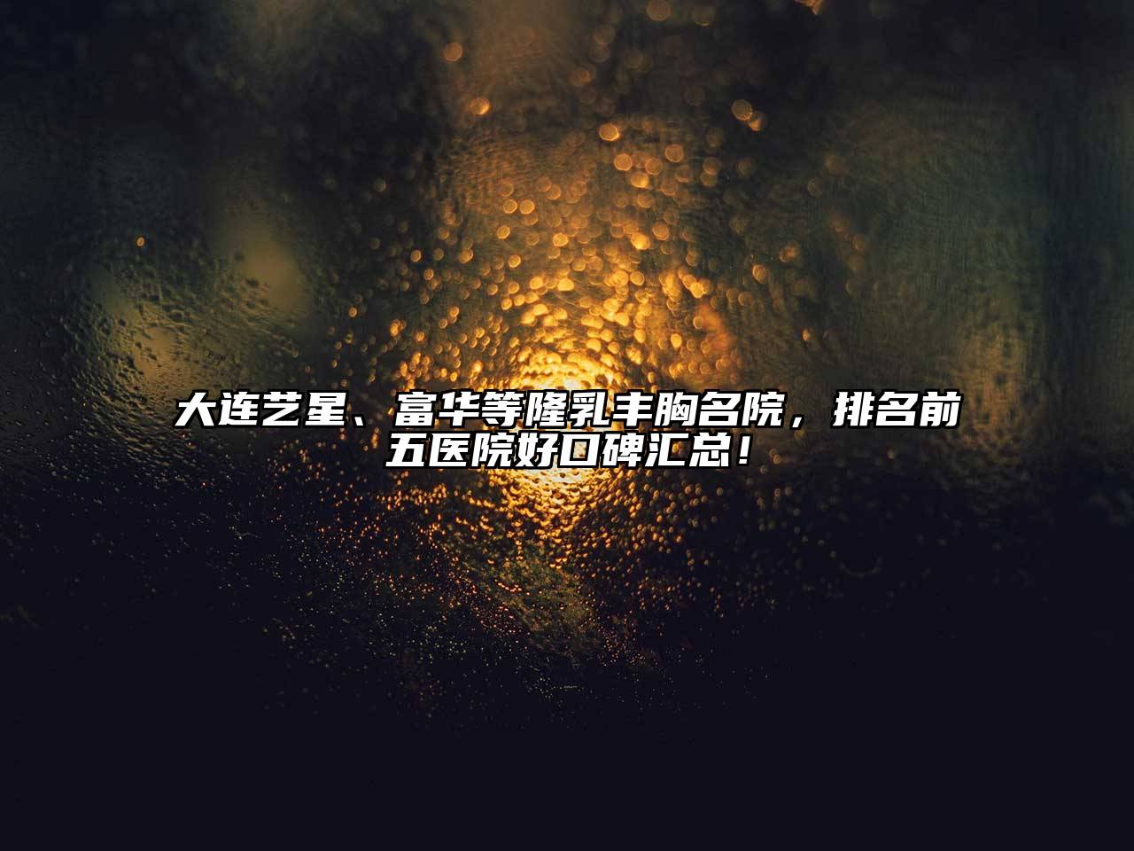 大连艺星、富华等隆乳丰胸名院，排名前五医院好口碑汇总！