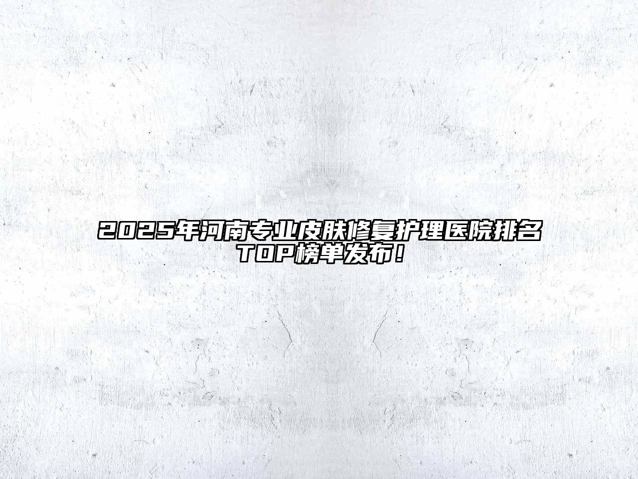 2025年河南专业皮肤修复护理医院排名TOP榜单发布！