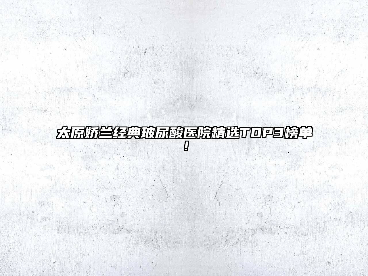 太原娇兰经典玻尿酸医院精选TOP3榜单！