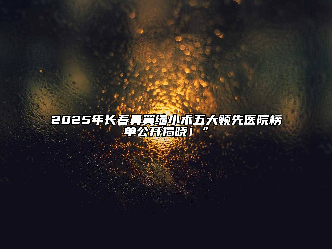 2025年长春鼻翼缩小术五大领先医院榜单公开揭晓！”