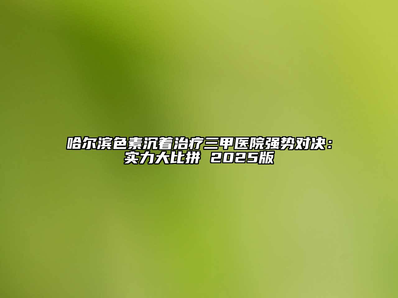 哈尔滨色素沉着治疗三甲医院强势对决：实力大比拼 2025版