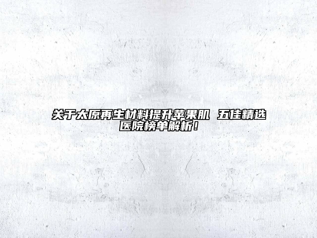 太原再生材料提升苹果肌 五佳精选医院榜单解析！
