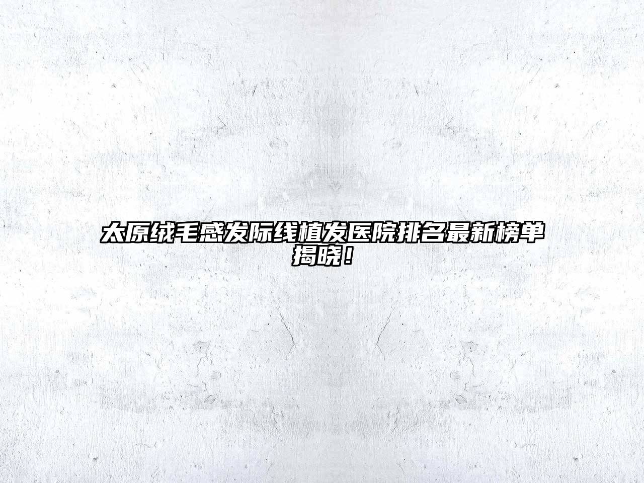 太原绒毛感发际线植发医院排名最新榜单揭晓！