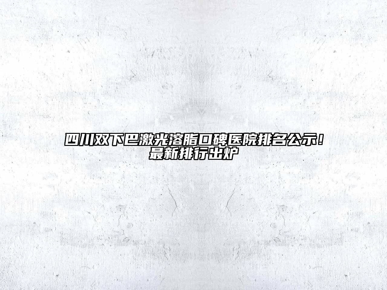四川双下巴激光溶脂口碑医院排名公示！最新排行出炉