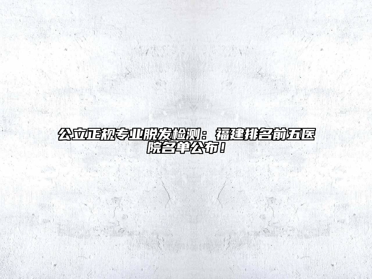 公立正规专业脱发检测：福建排名前五医院名单公布！