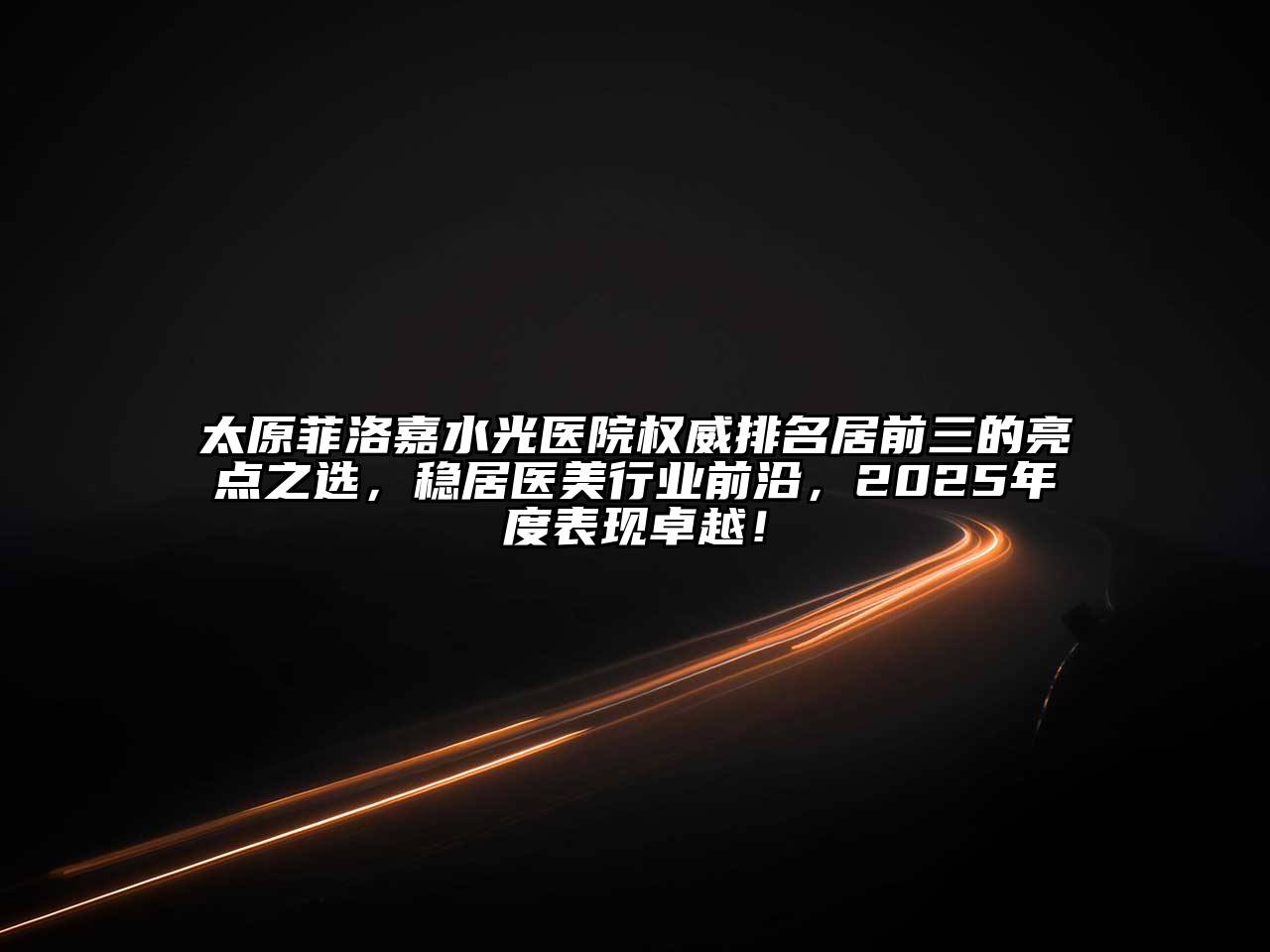 太原菲洛嘉水光医院权威排名居前三的亮点之选，稳居医美行业前沿，2025年度表现卓越！