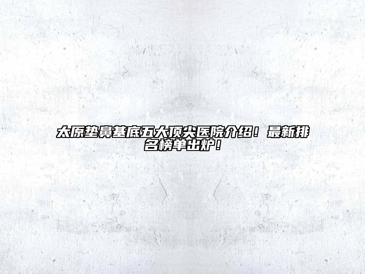 太原垫鼻基底五大顶尖医院介绍！最新排名榜单出炉！