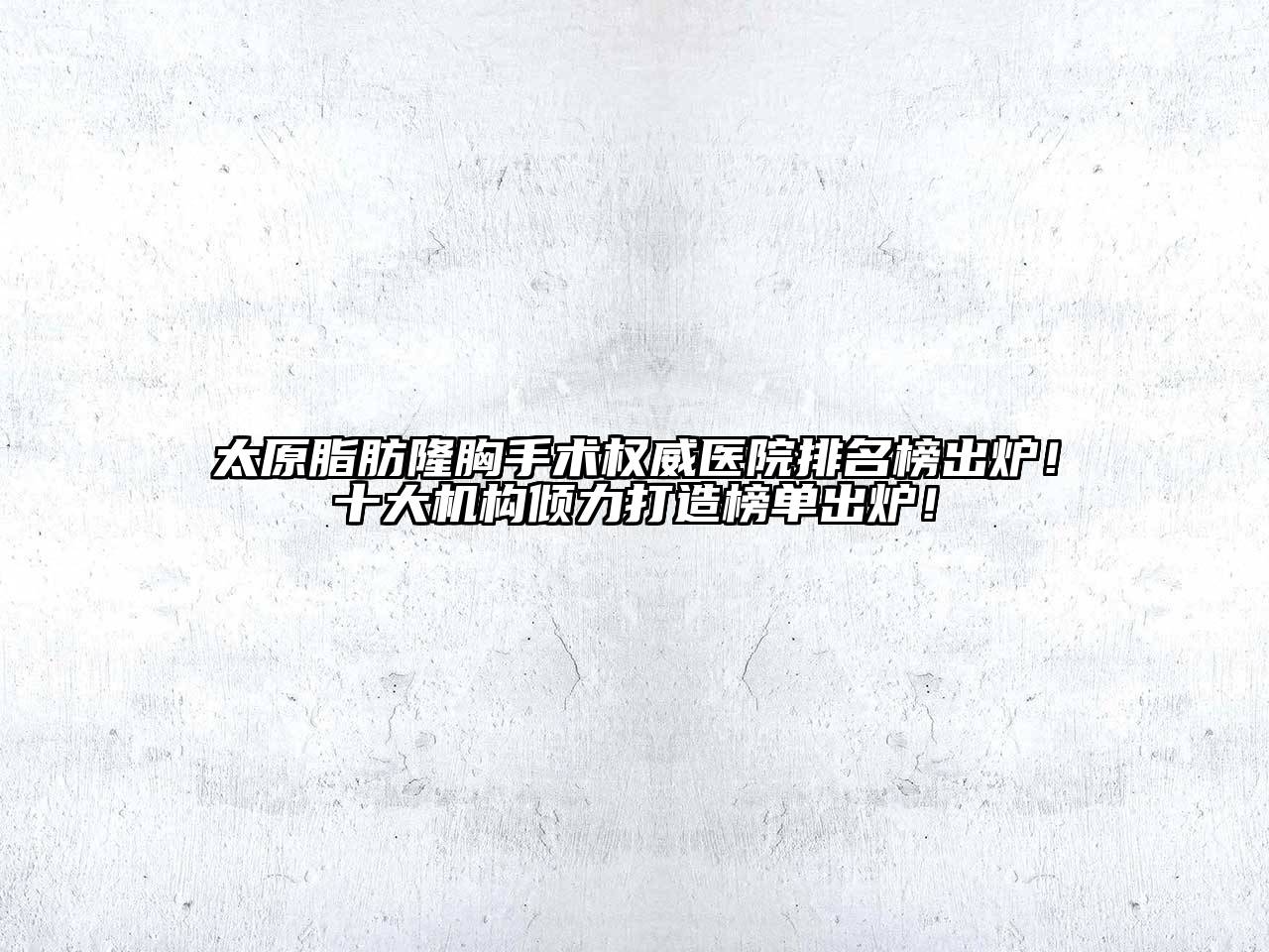 太原脂肪隆胸手术权威医院排名榜出炉！十大机构倾力打造榜单出炉！