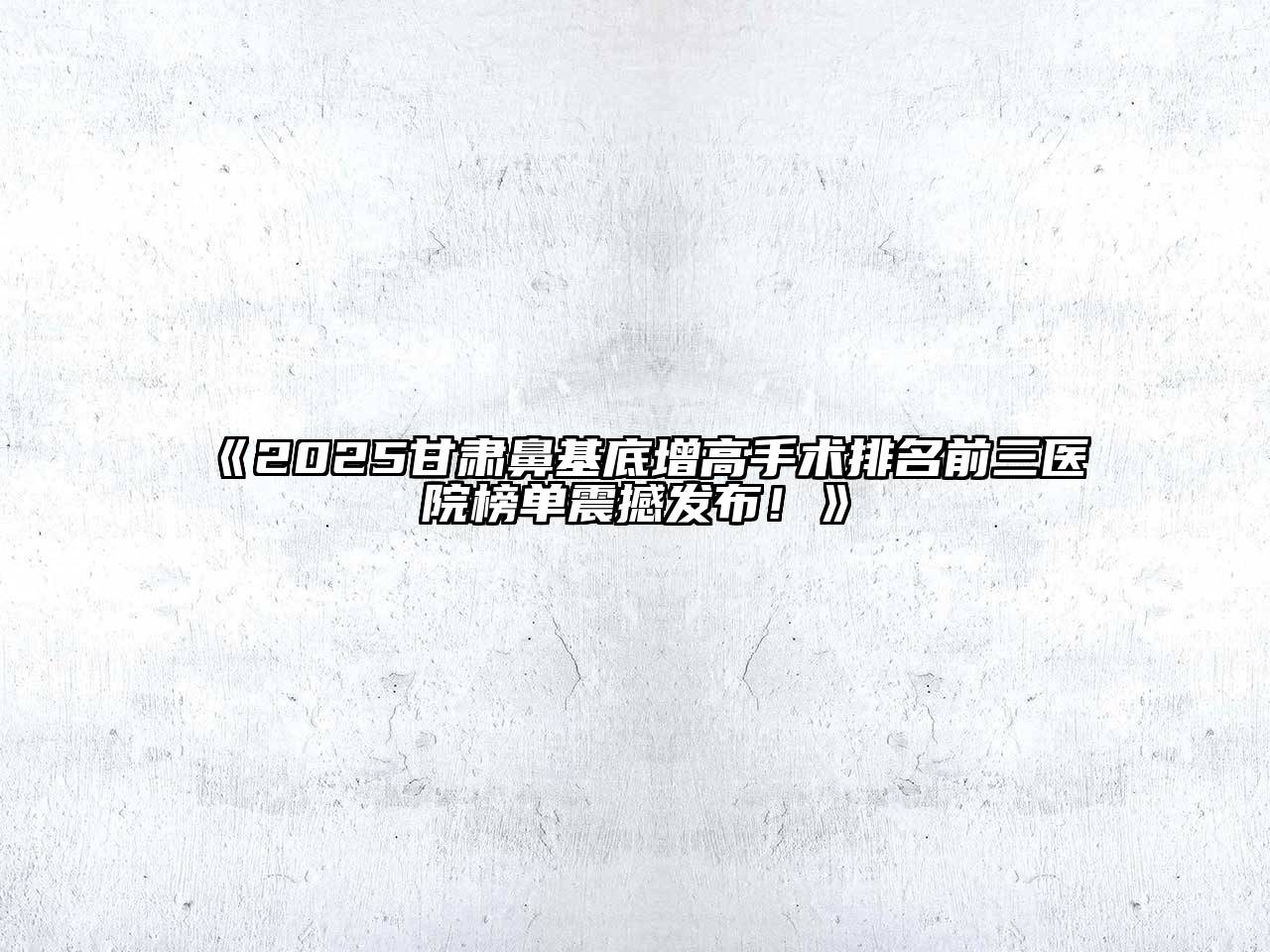 2025甘肃鼻基底增高手术排名前三医院榜单震撼发布！