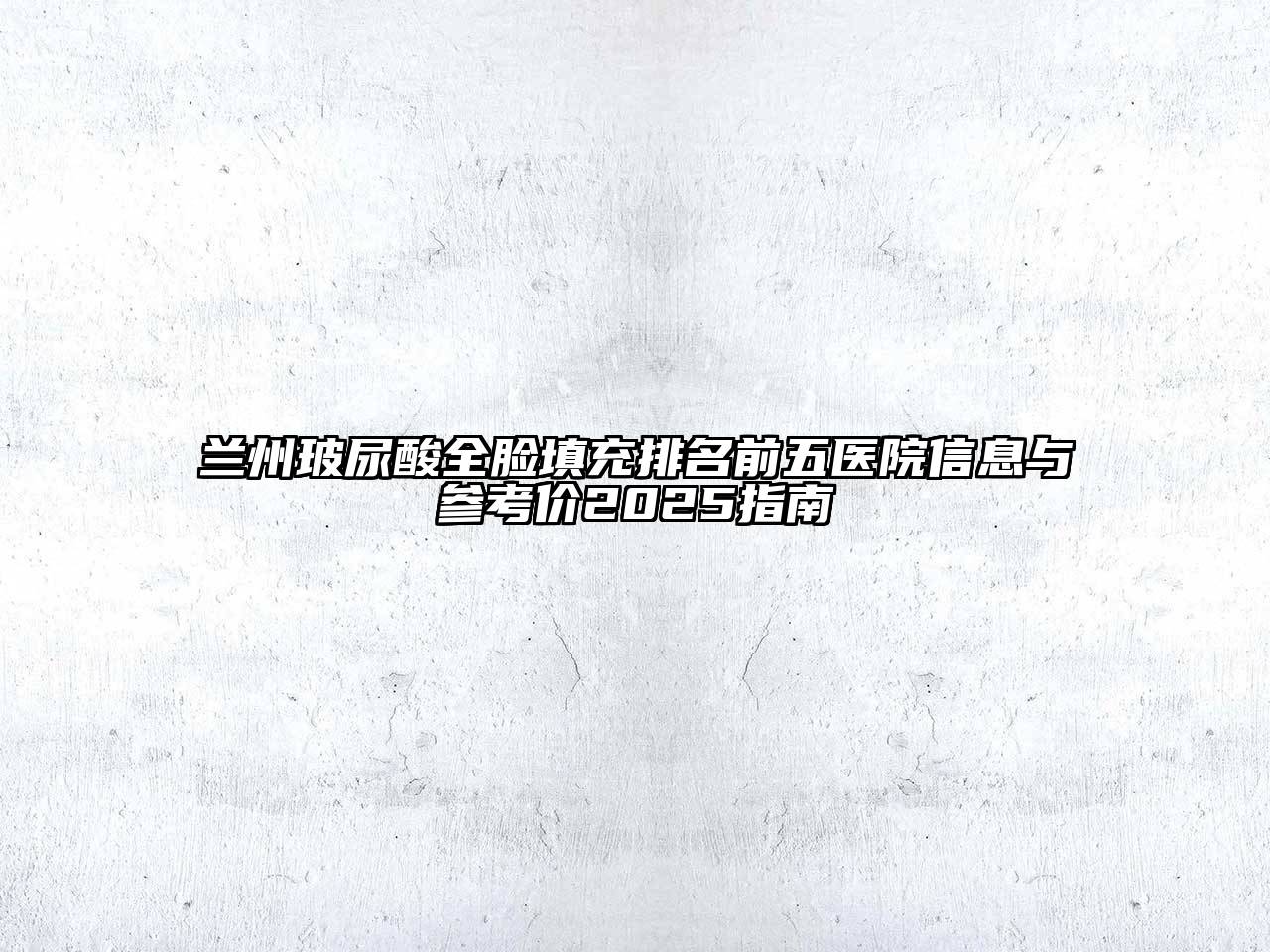兰州玻尿酸全脸填充排名前五医院信息与参考价2025指南