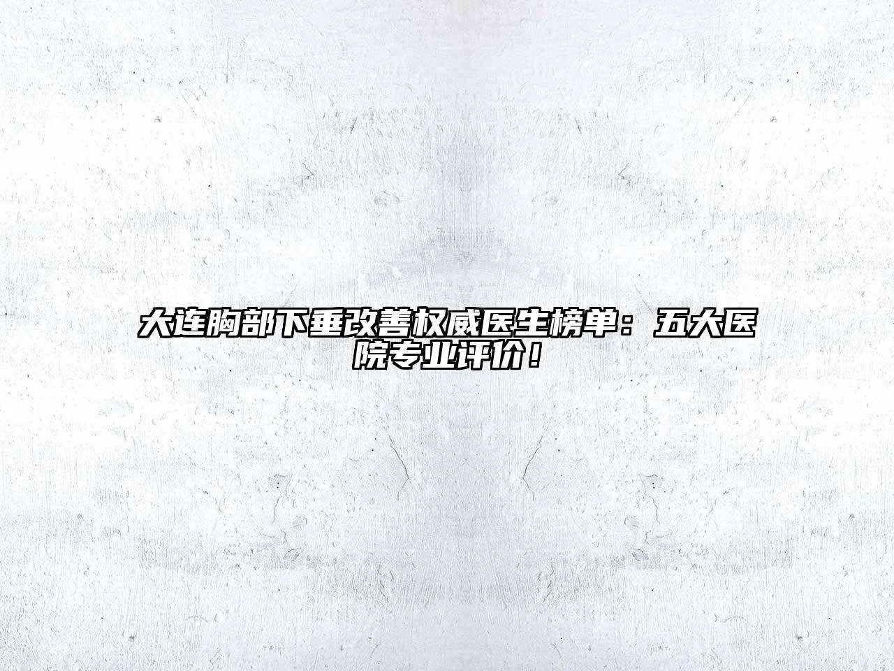 大连胸部下垂改善权威医生榜单：五大医院专业评价！