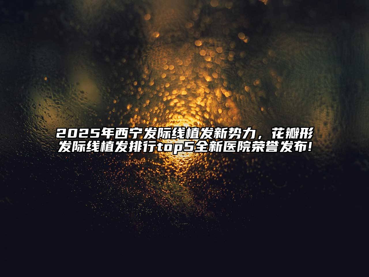 2025年西宁发际线植发新势力，花瓣形发际线植发排行top5全新医院荣誉发布!