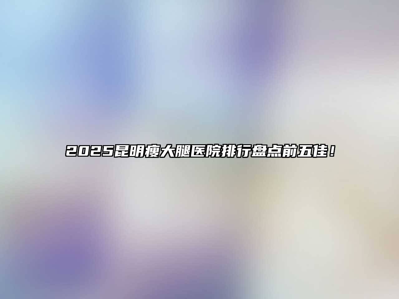 2025昆明瘦大腿医院排行盘点前五佳！
