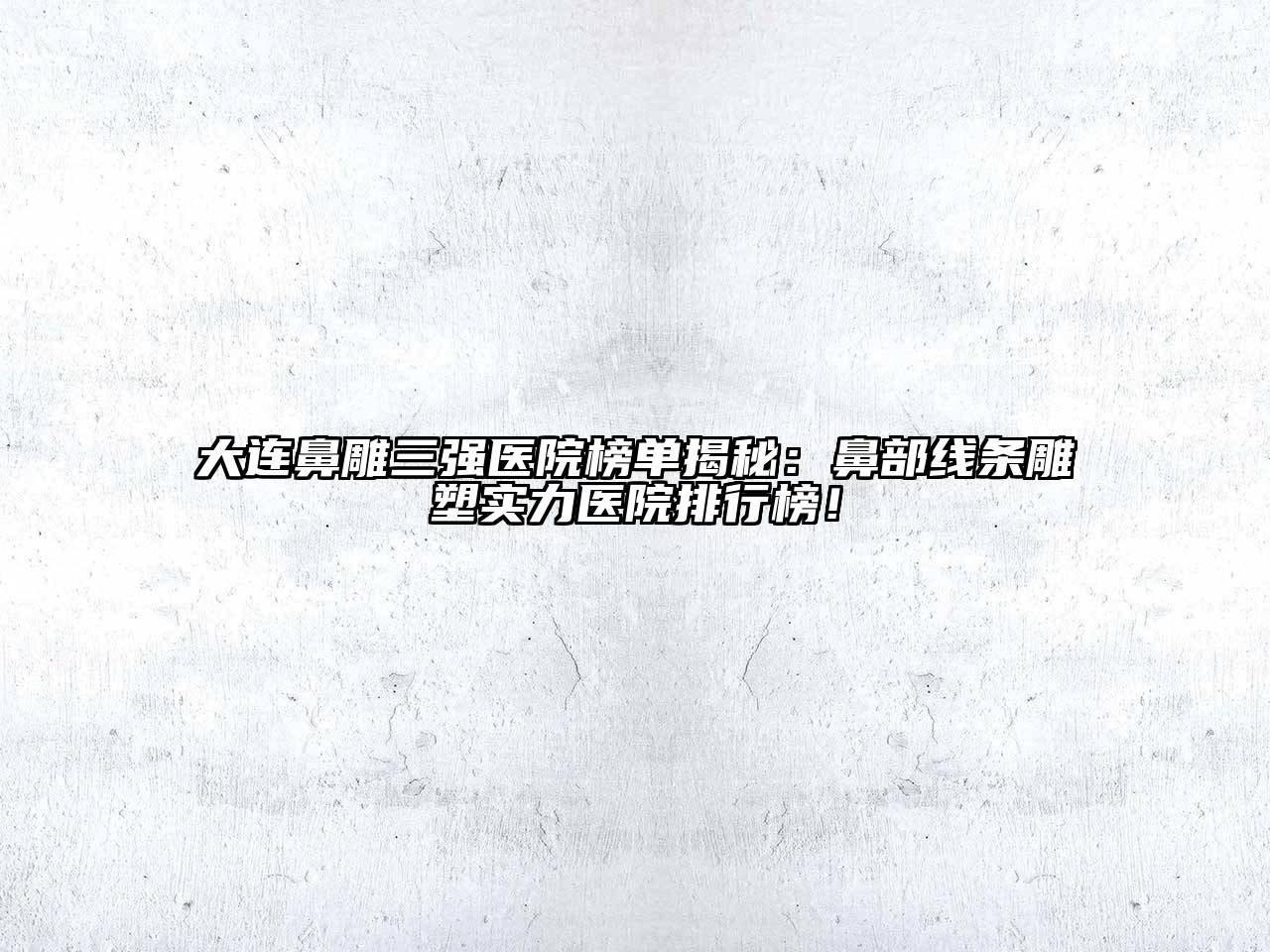 大连鼻雕三强医院榜单揭秘：鼻部线条雕塑实力医院排行榜！