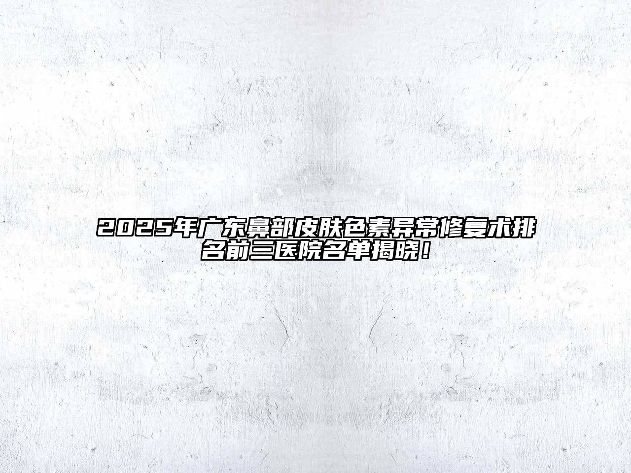 2025年广东鼻部皮肤色素异常修复术排名前三医院名单揭晓！