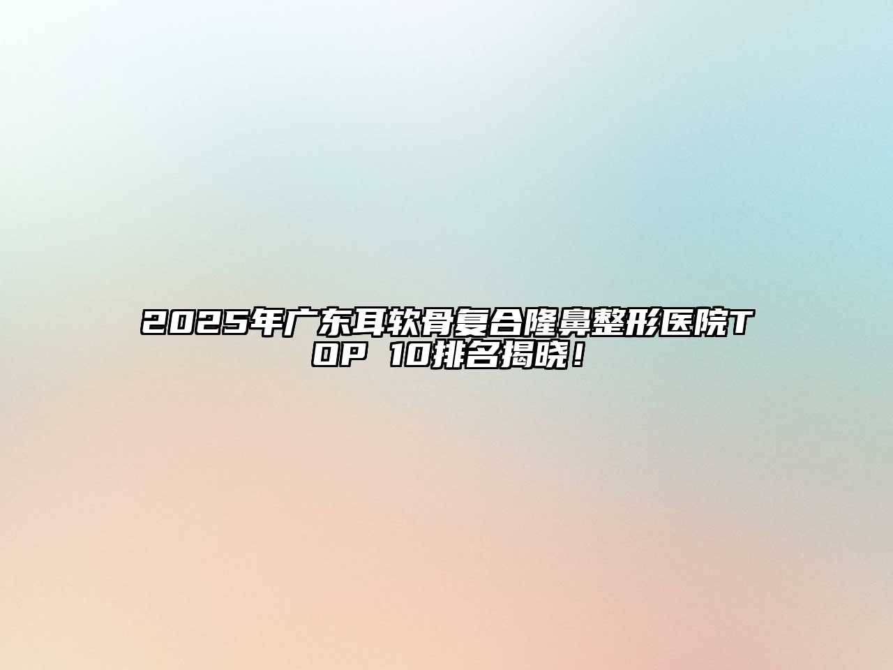 2025年广东耳软骨复合隆鼻整形医院TOP 10排名揭晓！