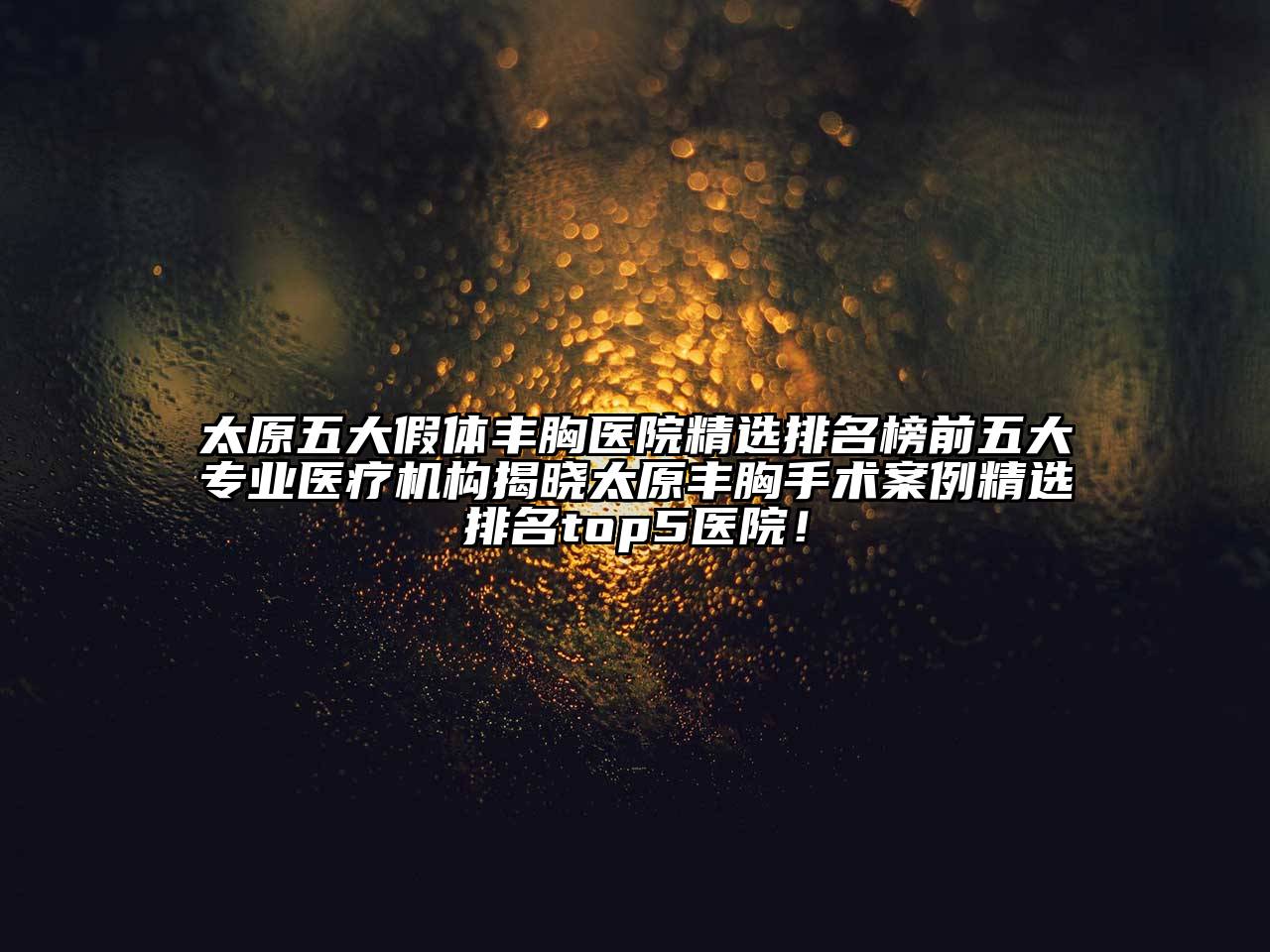 太原五大假体丰胸医院精选排名榜前五大专业医疗机构揭晓太原丰胸手术案例精选排名top5医院！