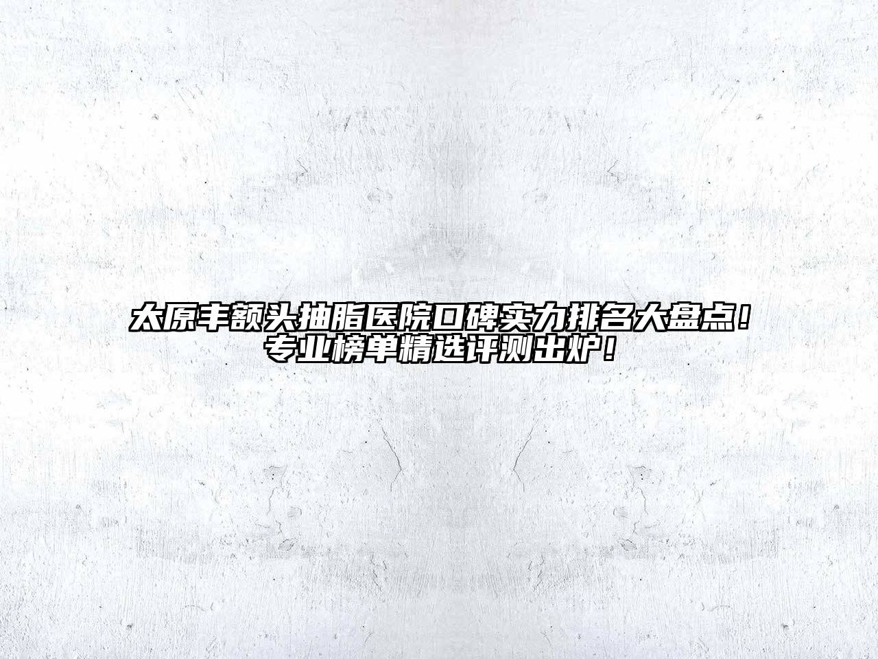 太原丰额头抽脂医院口碑实力排名大盘点！专业榜单精选评测出炉！