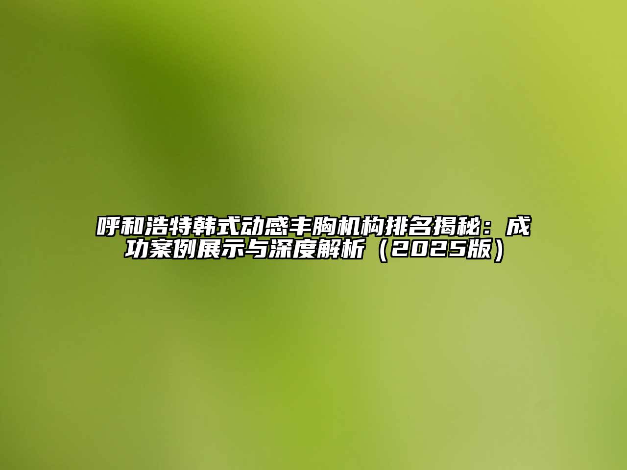 呼和浩特韩式动感丰胸机构排名揭秘：成功案例展示与深度解析2025年