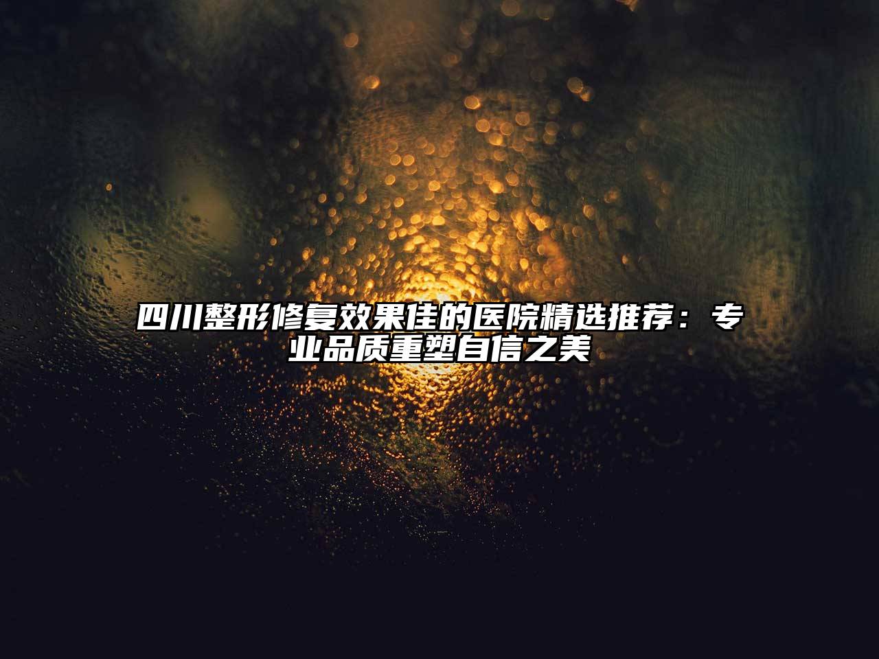 四川整形修复效果佳的医院精选推荐：专业品质重塑自信之美