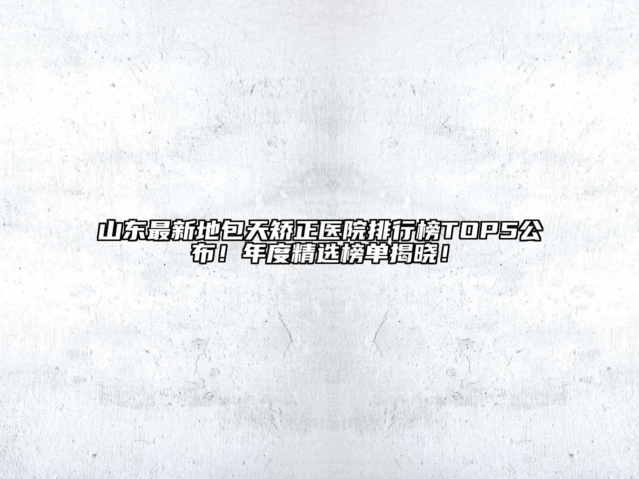 山东最新地包天矫正医院排行榜TOP5公布！年度精选榜单揭晓！