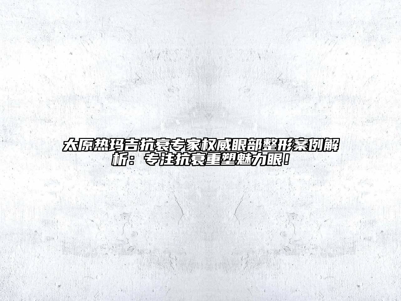 太原热玛吉抗衰专家权威眼部整形案例解析：专注抗衰重塑魅力眼！