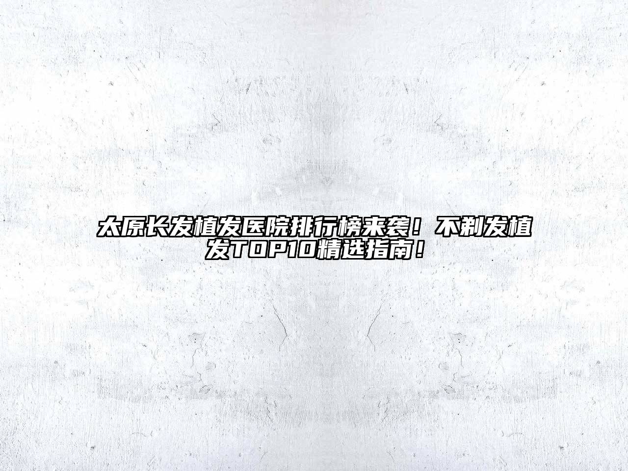 太原长发植发医院排行榜来袭！不剃发植发TOP10精选指南！