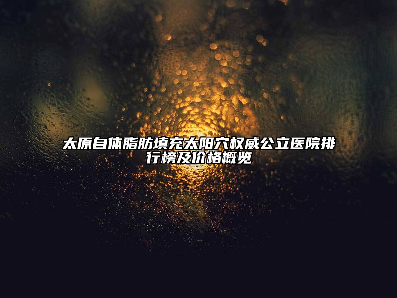 太原自体脂肪填充太阳穴权威公立医院排行榜及价格概览
