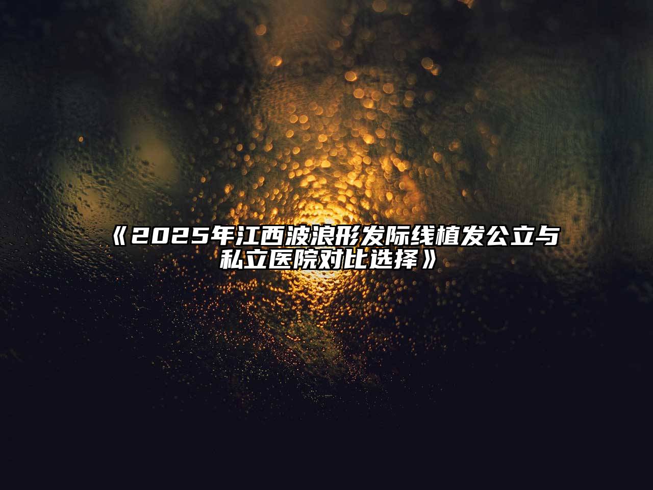 2025年江西波浪形发际线植发公立与私立医院对比选择