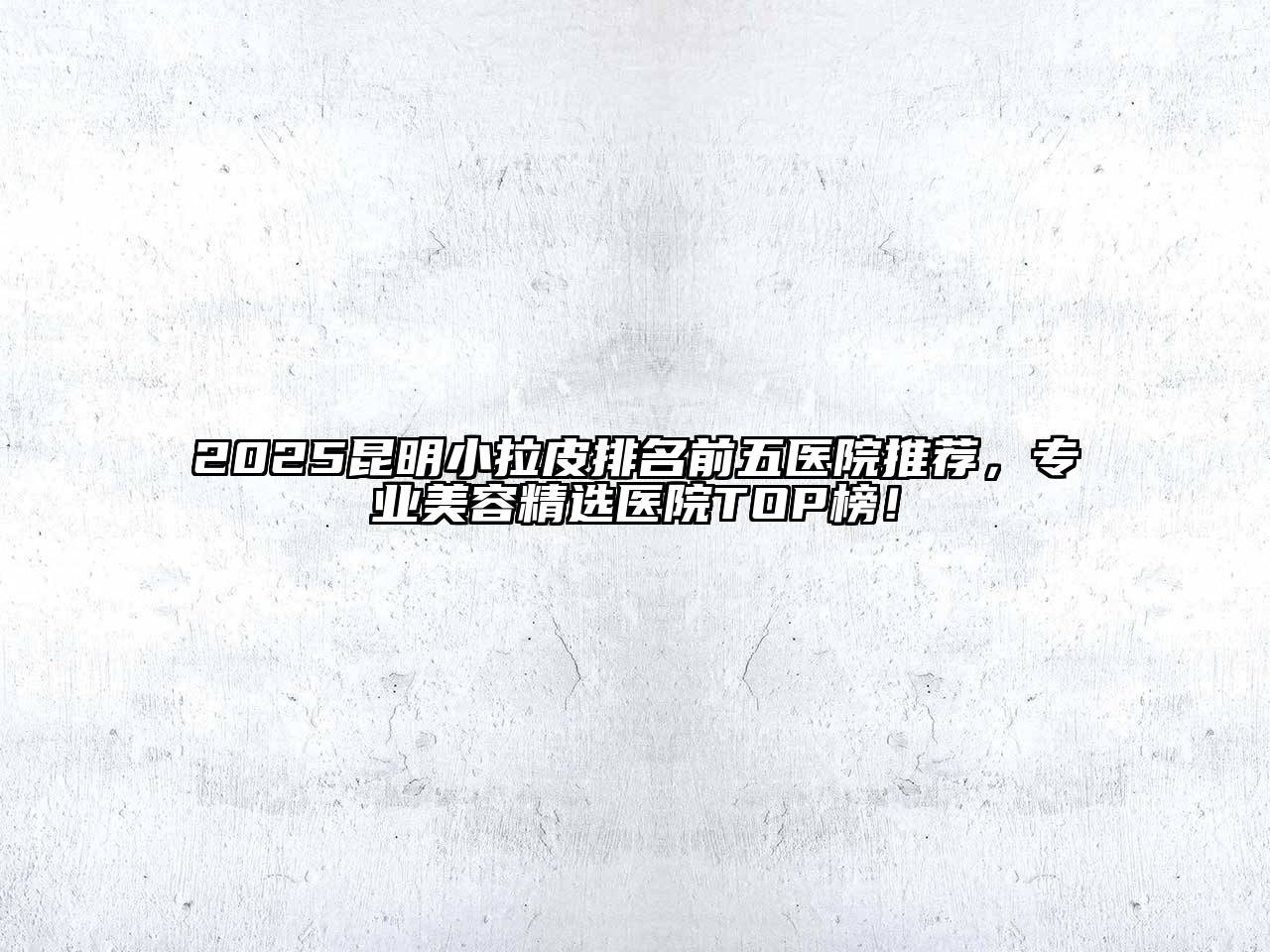 2025昆明小拉皮排名前五医院推荐，专业美容精选医院TOP榜！
