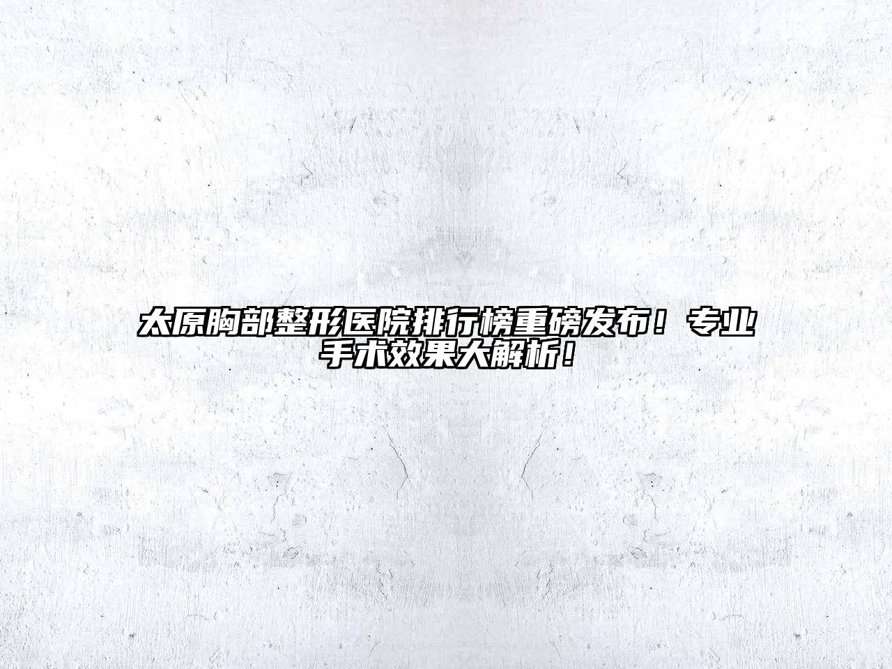 太原胸部整形医院排行榜重磅发布！专业手术效果大解析！